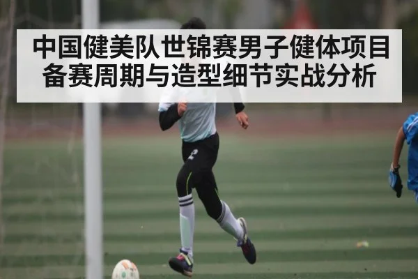 中国健美队世锦赛男子健体项目备赛周期与造型细节实战分析 - mk sports